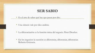 SER SABIO
• Es el arte de saber qué hay que pasar por alto.
• Una síntesis vale por diez análisis.
• La diferenciación es la función única del negocio. Peter Drucker.
• En los negocios la cuestión es diferenciar, diferenciar, diferenciar.
Roberto Goizueta.
 