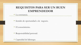REQUISITOS PARA SER UN BUEN
EMPRENDEDOR
• La constancia.
• Sentido de oportunidad o de negocio.
• El conocimiento.
• Responsabilidad personal.
• Capacidad de liderazgo.
 