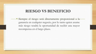 RIESGO VS BENEFICIO
• Siempre el riesgo será directamente proporcional a la
ganancia en cualquier negocio, por lo tanto quien asume
más riesgo tendrá la oportunidad de recibir una mayor
recompensa en el largo plazo.
 