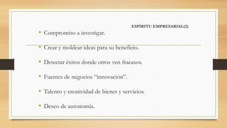 ESPÍRITU EMPRESARIAL(2)
• Compromiso a investigar.
• Crear y moldear ideas para su beneficio.
• Detectar éxitos donde otros ven fracasos.
• Fuentes de negocios “innovación”.
• Talento y creatividad de bienes y servicios.
• Deseo de autonomía.
 