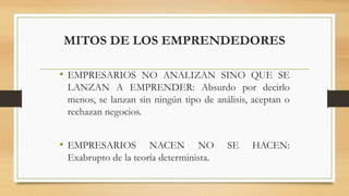 MITOS DE LOS EMPRENDEDORES
• EMPRESARIOS NO ANALIZAN SINO QUE SE
LANZAN A EMPRENDER: Absurdo por decirlo
menos, se lanzan sin ningún tipo de análisis, aceptan o
rechazan negocios.
• EMPRESARIOS NACEN NO SE HACEN:
Exabrupto de la teoría determinista.
 