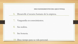 DIEZ MANDAMIENTOS DEL EJECUTIVO(2)
6. Desarrolle el recurso humano de la empresa.
7. Vanguardia en conocimientos.
8. Sea realista.
9. Sea honesta.
10. Dese tiempo para su vida personal.
 