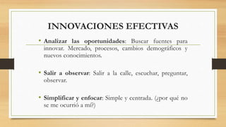 INNOVACIONES EFECTIVAS
• Analizar las oportunidades: Buscar fuentes para
innovar. Mercado, procesos, cambios demográficos y
nuevos conocimientos.
• Salir a observar: Salir a la calle, escuchar, preguntar,
observar.
• Simplificar y enfocar: Simple y centrada. (¿por qué no
se me ocurrió a mí?)
 