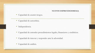 NUEVOS EMPRENDEDORES(3)
• Capacidad de asumir riesgos.
• Capacidad de autocrítica.
• Independencia.
• Capacidad de entender procedimientos legales, financieros y crediticios.
• Capacidad de innovar y responder ante la adversidad.
• Capacidad de análisis.
 