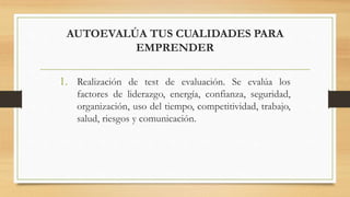 AUTOEVALÚA TUS CUALIDADES PARA
EMPRENDER
1. Realización de test de evaluación. Se evalúa los
factores de liderazgo, energía, confianza, seguridad,
organización, uso del tiempo, competitividad, trabajo,
salud, riesgos y comunicación.
 