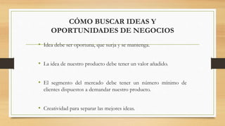 CÓMO BUSCAR IDEAS Y
OPORTUNIDADES DE NEGOCIOS
• Idea debe ser oportuna, que surja y se mantenga.
• La idea de nuestro producto debe tener un valor añadido.
• El segmento del mercado debe tener un número mínimo de
clientes dispuestos a demandar nuestro producto.
• Creatividad para separar las mejores ideas.
 