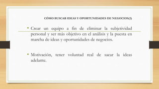 CÓMO BUSCAR IDEAS Y OPORTUNIDADES DE NEGOCIOS(2)
• Crear un equipo a fin de eliminar la subjetividad
personal y ser más objetivo en el análisis y la puesta en
marcha de ideas y oportunidades de negocios.
• Motivación, tener voluntad real de sacar la ideas
adelante.
 