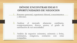 DÓNDE ENCONTRAR IDEAS Y
OPORTUNIDADES DE NEGOCIOS
1. Entorno personal, experiencia laboral, conocimientos
y aficiones.
2. Analizar el mercado altamente cambiante,
comportamientos, deseos, gustos, el grado de
satisfacción de sus necesidades.
3. Análisis de negocios existentes, asistencia a ferias,
seminarios, congresos, contactos con otras
compañías.
 