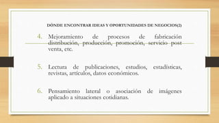 DÓNDE ENCONTRAR IDEAS Y OPORTUNIDADES DE NEGOCIOS(2)
4. Mejoramiento de procesos de fabricación
distribución, producción, promoción, servicio post
venta, etc.
5. Lectura de publicaciones, estudios, estadísticas,
revistas, artículos, datos económicos.
6. Pensamiento lateral o asociación de imágenes
aplicado a situaciones cotidianas.
 