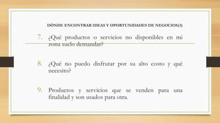 DÓNDE ENCONTRAR IDEAS Y OPORTUNIDADES DE NEGOCIOS(3)
7. ¿Qué productos o servicios no disponibles en mi
zona suelo demandar?
8. ¿Qué no puedo disfrutar por su alto costo y qué
necesito?
9. Productos y servicios que se venden para una
finalidad y son usados para otra.
 