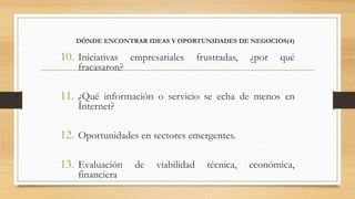 DÓNDE ENCONTRAR IDEAS Y OPORTUNIDADES DE NEGOCIOS(4)
10. Iniciativas empresariales frustradas, ¿por qué
fracasaron?
11. ¿Qué información o servicio se echa de menos en
Internet?
12. Oportunidades en sectores emergentes.
13. Evaluación de viabilidad técnica, económica,
financiera
 