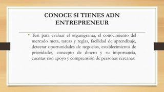 CONOCE SI TIENES ADN
ENTREPRENEUR
• Test para evaluar el organigrama, el conocimiento del
mercado meta, tareas y reglas, facilidad de aprendizaje,
detectar oportunidades de negocios, establecimiento de
prioridades, concepto de dinero y su importancia,
cuentas con apoyo y comprensión de personas cercanas.
 