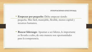 INNOVACIONES EFECTIVAS(2)
• Empezar por pequeño: Debe empezar siendo
pequeña. Más fácil, manejable, flexible, menos capital y
recursos humanos.
• Buscar liderazgo: Apuntan a ser líderes, lo importante
es llevarla a cabo, de otra manera son oportunidades
para la competencia.
 