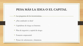 PESA MÁS LA IDEA O EL CAPITAL
• Las preguntas de los inversionistas.
• ¿Haz analizado tu idea?
• Capitalistas de riesgo en Internet.
• Plan de negocios y capital de riesgo.
• Fomento empresarial.
• Pymes de subsistencia y dinámicas.
 