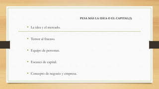 PESA MÁS LA IDEA O EL CAPITAL(2)
• La idea y el mercado.
• Temor al fracaso.
• Equipo de personas.
• Escasez de capital.
• Concepto de negocio y empresa.
 