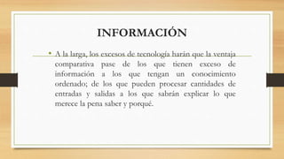 INFORMACIÓN
• A la larga, los excesos de tecnología harán que la ventaja
comparativa pase de los que tienen exceso de
información a los que tengan un conocimiento
ordenado; de los que pueden procesar cantidades de
entradas y salidas a los que sabrán explicar lo que
merece la pena saber y porqué.
 