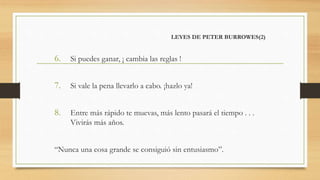 LEYES DE PETER BURROWES(2)
6. Si puedes ganar, ¡ cambia las reglas !
7. Si vale la pena llevarlo a cabo. ¡hazlo ya!
8. Entre más rápido te muevas, más lento pasará el tiempo . . .
Vivirás más años.
“Nunca una cosa grande se consiguió sin entusiasmo”.
 