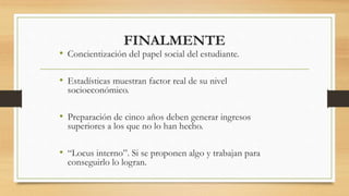 FINALMENTE
• Concientización del papel social del estudiante.
• Estadísticas muestran factor real de su nivel
socioeconómico.
• Preparación de cinco años deben generar ingresos
superiores a los que no lo han hecho.
• “Locus interno”. Si se proponen algo y trabajan para
conseguirlo lo logran.
 