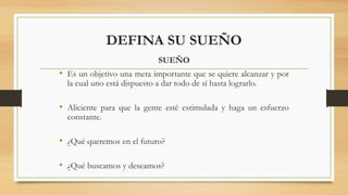 DEFINA SU SUEÑO
SUEÑO
• Es un objetivo una meta importante que se quiere alcanzar y por
la cual uno está dispuesto a dar todo de sí hasta lograrlo.
• Aliciente para que la gente esté estimulada y haga un esfuerzo
constante.
• ¿Qué queremos en el futuro?
• ¿Qué buscamos y deseamos?
 