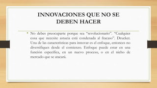 INNOVACIONES QUE NO SE
DEBEN HACER
• No debes preocuparte porque sea “revolucionario”. “Cualquier
cosa que necesite astucia está condenada al fracaso”. Drucker.
Una de las características para innovar es el enfoque, entonces no
diversifiques desde el comienzo. Enfoque puede estar en una
función específica, en un nuevo proceso, o en el nicho de
mercado que se atacará.
 