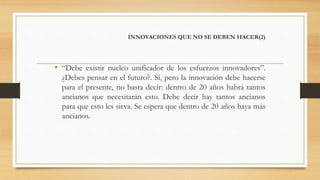INNOVACIONES QUE NO SE DEBEN HACER(2)
• “Debe existir nucleo unificador de los esfuerzos innovadores”.
¿Debes pensar en el futuro?. Sí, pero la innovación debe hacerse
para el presente, no basta decir: dentro de 20 años habrá tantos
ancianos que necesitarán esto. Debe decir hay tantos ancianos
para que esto les sirva. Se espera que dentro de 20 años haya más
ancianos.
 