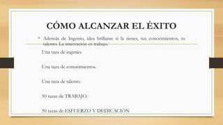 CÓMO ALCANZAR EL ÉXITO
• Además de Ingenio, idea brillante si la tienes, tus conocimientos, tu
talento. La innovación es trabajo.
Una taza de ingenio.
Una taza de conocimientos.
Una taza de talento.
50 tazas de TRABAJO.
50 tazas de ESFUERZO Y DEDICACIÓN
 