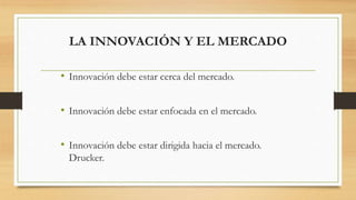 LA INNOVACIÓN Y EL MERCADO
• Innovación debe estar cerca del mercado.
• Innovación debe estar enfocada en el mercado.
• Innovación debe estar dirigida hacia el mercado.
Drucker.
 