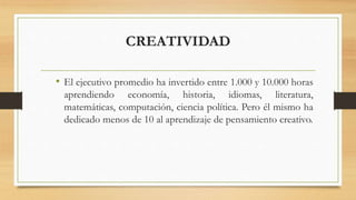 CREATIVIDAD
• El ejecutivo promedio ha invertido entre 1.000 y 10.000 horas
aprendiendo economía, historia, idiomas, literatura,
matemáticas, computación, ciencia política. Pero él mismo ha
dedicado menos de 10 al aprendizaje de pensamiento creativo.
 