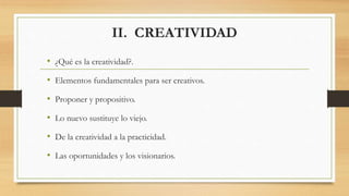 II. CREATIVIDAD
• ¿Qué es la creatividad?.
• Elementos fundamentales para ser creativos.
• Proponer y propositivo.
• Lo nuevo sustituye lo viejo.
• De la creatividad a la practicidad.
• Las oportunidades y los visionarios.
 