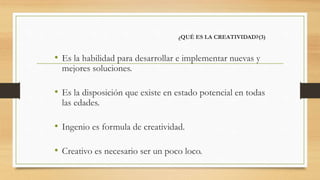 ¿QUÉ ES LA CREATIVIDAD?(3)
• Es la habilidad para desarrollar e implementar nuevas y
mejores soluciones.
• Es la disposición que existe en estado potencial en todas
las edades.
• Ingenio es formula de creatividad.
• Creativo es necesario ser un poco loco.
 