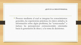¿QUÉ ES LA CREATIVIDAD?(4)
• Proceso mediante el cual se integran los conocimientos
generales, las experiencias prácticas, los datos aislados, la
información sobre algún problema, las “corazonadas” e
incluso las percepciones extrasensoriales orientadas
hacia la generación de ideas y a la toma de decisiones.
 