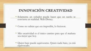 INNOVACIÓN CREATIVIDAD
• Solamente un soñador puede hacer que un sueño se
convierta en realidad. Walt Disney.
• Como no sabían que era imposible, lo hicieron.
• Más creatividad es el único camino para que el mañana
sea mejor que hoy.
• Quien hace puede equivocarse. Quien nada hace, ya está
equivocado.
 