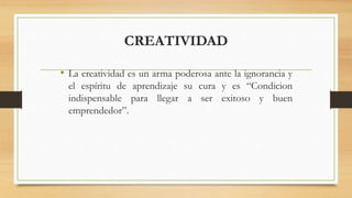 CREATIVIDAD
• La creatividad es un arma poderosa ante la ignorancia y
el espíritu de aprendizaje su cura y es “Condicion
indispensable para llegar a ser exitoso y buen
emprendedor”.
 