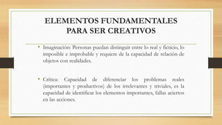 ELEMENTOS FUNDAMENTALES
PARA SER CREATIVOS
• Imaginación: Personas puedan distinguir entre lo real y ficticio, lo
imposible e improbable y requiere de la capacidad de relación de
objetos con realidades.
• Crítica: Capacidad de diferenciar los problemas reales
(importantes y productivos) de los irrelevantes y triviales, es la
capacidad de identificar los elementos importantes, fallas aciertos
en las acciones.
 