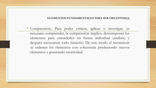 ELEMENTOS FUNDAMENTALES PARA SER CREATIVOS(2)
• Comprensión: Para poder criticar, aplicar o investigar, es
necesario comprender, la comprensión implica: descomponer los
elementos para entenderlos en forma individual (análisis) y
después reconstruir todo (síntesis). De este modo al reconstruir
se ordenan los elementos con coherencia produciendo nuevos
elementos y generando creatividad.
 
