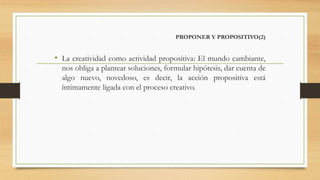 PROPONER Y PROPOSITIVO(2)
• La creatividad como actividad propositiva: El mundo cambiante,
nos obliga a plantear soluciones, formular hipótesis, dar cuenta de
algo nuevo, novedoso, es decir, la acción propositiva está
íntimamente ligada con el proceso creativo.
 