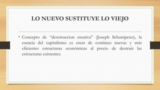 LO NUEVO SUSTITUYE LO VIEJO
• Concepto de “desctruccion creativa” (Joseph Schumpeter), la
esencia del capitalismo es crear de continuo nuevas y más
eficientes estructuras económicas al precio de destruir las
estructuras existentes.
 