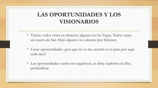 LAS OPORTUNIDADES Y LOS
VISIONARIOS
• Visión: todos veían un desierto, alguien vio las Vegas. Todos veían
un cuarto de San Alejo alguien vio subastas por Internet.
• Cazar oportunidades: ¿por que no se me ocurrió si yo paso por aquí
cada rato?
• Las oportunidades suelen ser engañosas, se debe explorar en ellas,
profundizar.
 