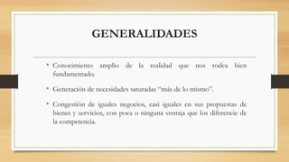 GENERALIDADES
• Conocimiento amplio de la realidad que nos rodea bien
fundamentado.
• Generación de necesidades saturadas “más de lo mismo”.
• Congestión de iguales negocios, casi iguales en sus propuestas de
bienes y servicios, con poca o ninguna ventaja que los diferencie de
la competencia.
 