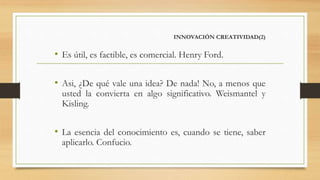 INNOVACIÓN CREATIVIDAD(2)
• Es útil, es factible, es comercial. Henry Ford.
• Asi, ¿De qué vale una idea? De nada! No, a menos que
usted la convierta en algo significativo. Weismantel y
Kisling.
• La esencia del conocimiento es, cuando se tiene, saber
aplicarlo. Confucio.
 