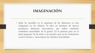 IMAGINACIÓN
• ¿Qué ha sucedido en el segmento de los alimentos (u otro
cualquiera) en los últimos 10 años en términos de nuevos
productos, altamente innovadores, que hallan satisfecho
verdaderas necesidades de la gente?. Es la primera pero no la
única pregunta. Se da inicio a un ejercicio que ha de conducirnos
a nueva formas e innovadoras de satisfacer necesidades.
 