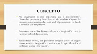 CONCEPTO
• “La imaginacion es más importante que el conocimiento”.
“Formular preguntas y lado derecho del cerebro. Órgano del
pensamiento centrado en la creatividad, el pensamiento no lineal,
la intuición y la imaginación.
• Pensadores como Tom Peters catalogan a la imaginación como la
fuente de valor de la economía.
• posibilidades nuevas, ver problemas antiguos desde un angulo
nuevo, requiere imaginación creativa y es lo que identifica el
verdadero avance en la ciencia”.
 