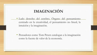 IMAGINACIÓN
• Lado derecho del cerebro. Órgano del pensamiento
centrado en la creatividad, el pensamiento no lineal, la
intuición y la imaginación.
• Pensadores como Tom Peters catalogan a la imaginación
como la fuente de valor de la economía.
 