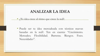 ANALIZAR LA IDEA
• ¿Tu idea crece al ritmo que crece la red?.
• Puede ser tu idea mercadeada con técnicas nuevas
basadas en la red?. Ten en cuenta: “Crecimiento.
Mercadeo. Flexibilidad. Barreras. Riesgos. Foco.
Necesidades”.
 