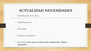 ACTUALIDAD NECESIDADES
• Sofistificación de las ideas.
• Individualización.
• Diversidad.
• Altamente cambiantes.
• Resultado: crear nuevos valores para satisfacerlas. Valores
agregados.
 