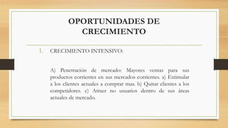 OPORTUNIDADES DE
CRECIMIENTO
1. CRECIMIENTO INTENSIVO:
A) Penetración de mercado: Mayores ventas para sus
productos corrientes en sus mercados corrientes. a) Estimular
a los clientes actuales a comprar mas. b) Quitar clientes a los
competidores. c) Atraer no usuarios dentro de sus áreas
actuales de mercado.
 