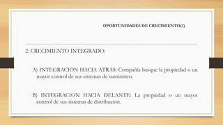 OPORTUNIDADES DE CRECIMIENTO(3)
2. CRECIMIENTO INTEGRADO:
A) INTEGRACIÓN HACIA ATRÁS: Compañía busque la propiedad o un
mayor control de sus sistemas de suministro.
B) INTEGRACION HACIA DELANTE: La propiedad o un mayor
control de sus sistemas de distribución.
 