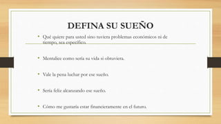 DEFINA SU SUEÑO
• Qué quiere para usted sino tuviera problemas económicos ni de
tiempo, sea específico.
• Mentalice como sería su vida si obtuviera.
• Vale la pena luchar por ese sueño.
• Sería feliz alcanzando ese sueño.
• Cómo me gustaría estar financieramente en el futuro.
 