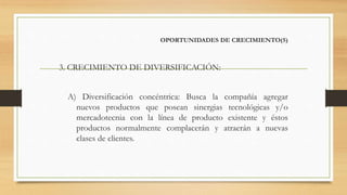 OPORTUNIDADES DE CRECIMIENTO(5)
3. CRECIMIENTO DE DIVERSIFICACIÓN:
A) Diversificación concéntrica: Busca la compañía agregar
nuevos productos que posean sinergias tecnológicas y/o
mercadotecnia con la línea de producto existente y éstos
productos normalmente complacerán y atraerán a nuevas
clases de clientes.
 