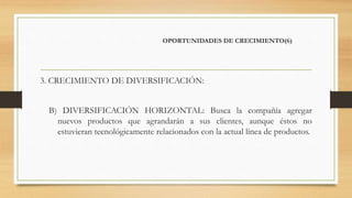 OPORTUNIDADES DE CRECIMIENTO(6)
3. CRECIMIENTO DE DIVERSIFICACIÓN:
B) DIVERSIFICACIÓN HORIZONTAL: Busca la compañía agregar
nuevos productos que agrandarán a sus clientes, aunque éstos no
estuvieran tecnológicamente relacionados con la actual línea de productos.
 